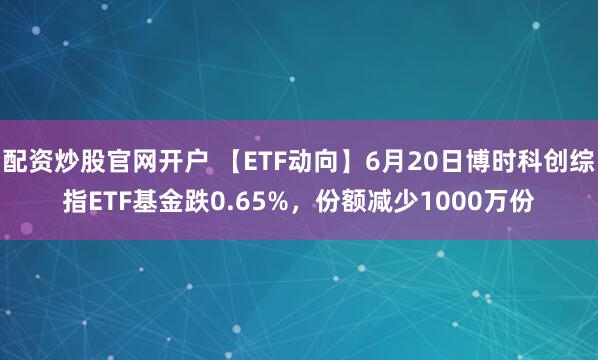 配资炒股官网开户 【ETF动向】6月20日博时科创综指ETF基金跌0.65%，份额减少1000万份