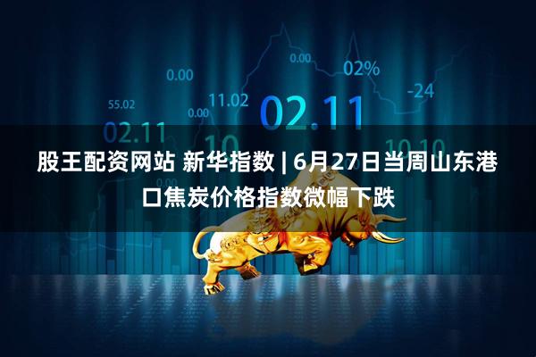 股王配资网站 新华指数 | 6月27日当周山东港口焦炭价格指数微幅下跌