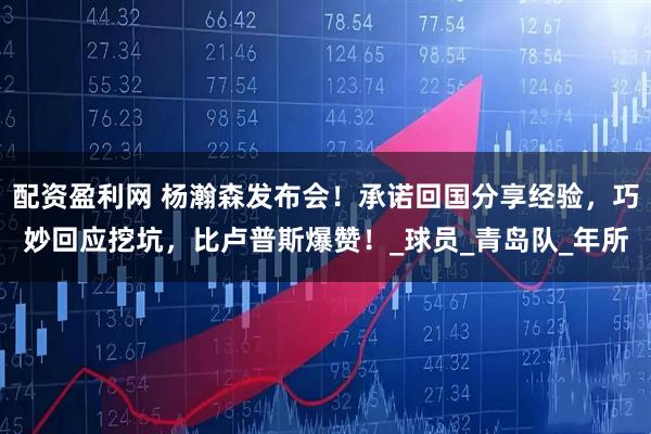 配资盈利网 杨瀚森发布会！承诺回国分享经验，巧妙回应挖坑，比卢普斯爆赞！_球员_青岛队_年所