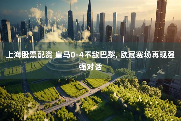 上海股票配资 皇马0-4不敌巴黎, 欧冠赛场再现强强对话