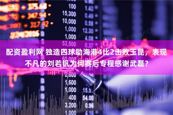 配资盈利网 独造四球助海港4比2击败玉昆，表现不凡的刘若钒为何赛后专程感谢武磊？