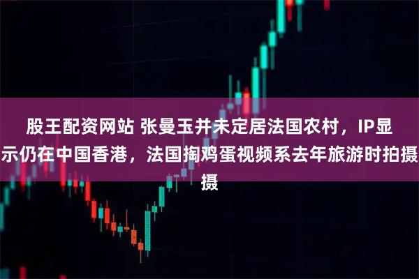 股王配资网站 张曼玉并未定居法国农村，IP显示仍在中国香港，法国掏鸡蛋视频系去年旅游时拍摄
