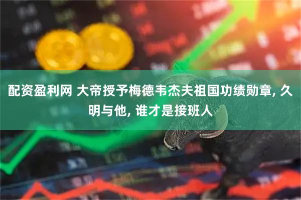配资盈利网 大帝授予梅德韦杰夫祖国功绩勋章, 久明与他, 谁才是接班人
