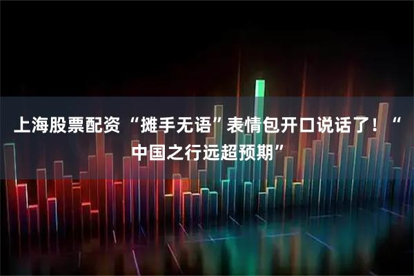 上海股票配资 “摊手无语”表情包开口说话了！“中国之行远超预期”