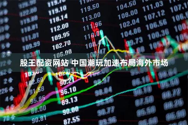 股王配资网站 中国潮玩加速布局海外市场