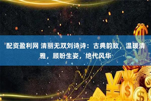 配资盈利网 清丽无双刘诗诗：古典韵致，温暖清雅，顾盼生姿，绝代风华