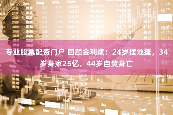 专业股票配资门户 回顾金利斌：24岁摆地摊，34岁身家25亿，44岁自焚身亡