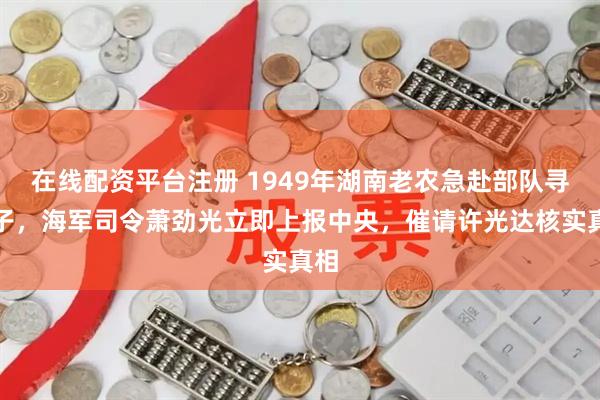 在线配资平台注册 1949年湖南老农急赴部队寻儿子，海军司令萧劲光立即上报中央，催请许光达核实真相