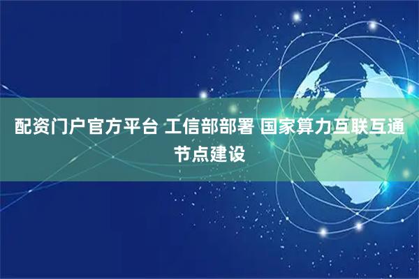 配资门户官方平台 工信部部署 国家算力互联互通节点建设