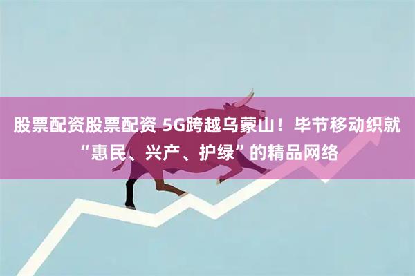 股票配资股票配资 5G跨越乌蒙山！毕节移动织就“惠民、兴产、护绿”的精品网络