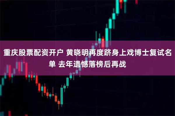 重庆股票配资开户 黄晓明再度跻身上戏博士复试名单 去年遗憾落榜后再战
