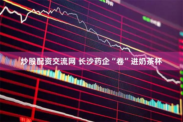 炒股配资交流网 长沙药企“卷”进奶茶杯