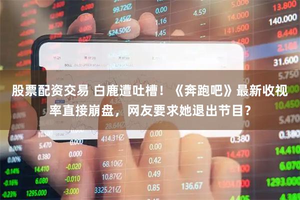 股票配资交易 白鹿遭吐槽！《奔跑吧》最新收视率直接崩盘，网友要求她退出节目？