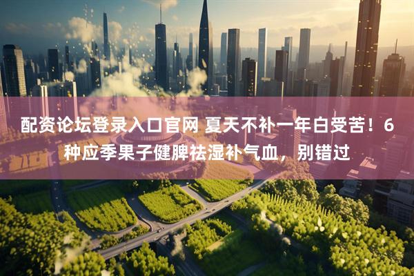 配资论坛登录入口官网 夏天不补一年白受苦！6种应季果子健脾祛湿补气血，别错过